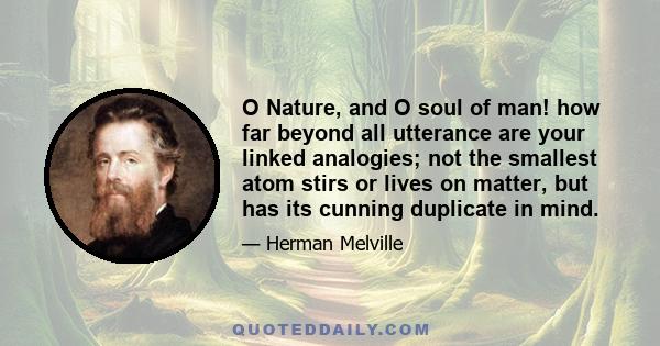 O Nature, and O soul of man! how far beyond all utterance are your linked analogies; not the smallest atom stirs or lives on matter, but has its cunning duplicate in mind.