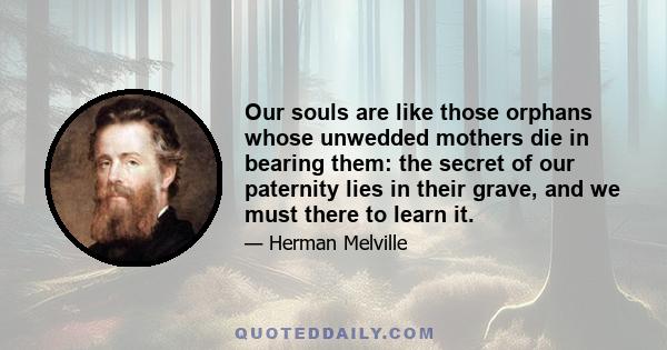 Our souls are like those orphans whose unwedded mothers die in bearing them: the secret of our paternity lies in their grave, and we must there to learn it.