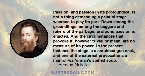 Passion, and passion in its profoundest, is not a thing demanding a palatial stage whereon to play its part. Down among the groundlings, among the beggars and rakers of the garbage, profound passion is enacted. And the