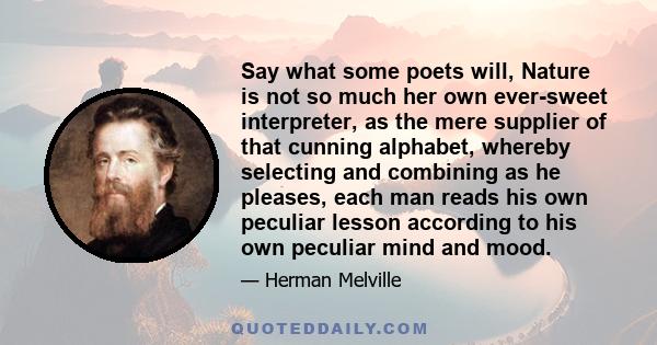 Say what some poets will, Nature is not so much her own ever-sweet interpreter, as the mere supplier of that cunning alphabet, whereby selecting and combining as he pleases, each man reads his own peculiar lesson