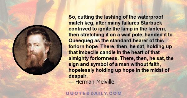 So, cutting the lashing of the waterproof match keg, after many failures Starbuck contrived to ignite the lamp in the lantern; then stretching it on a waif pole, handed it to Queequeg as the standard-bearer of this