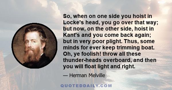 So, when on one side you hoist in Locke's head, you go over that way; but now, on the other side, hoist in Kant's and you come back again; but in very poor plight. Thus, some minds for ever keep trimming boat. Oh, ye