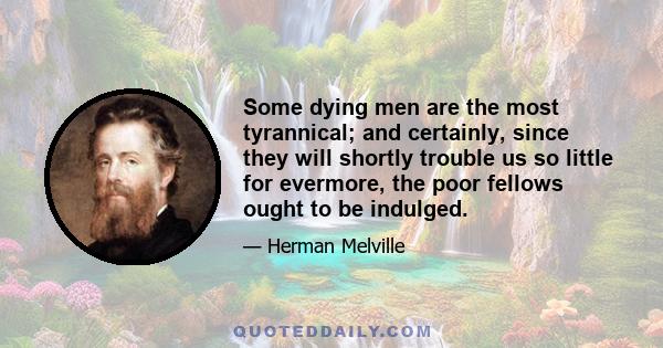 Some dying men are the most tyrannical; and certainly, since they will shortly trouble us so little for evermore, the poor fellows ought to be indulged.