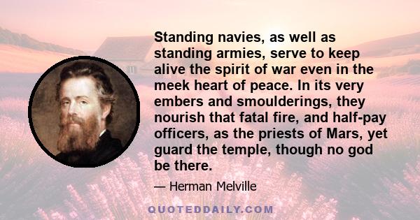 Standing navies, as well as standing armies, serve to keep alive the spirit of war even in the meek heart of peace. In its very embers and smoulderings, they nourish that fatal fire, and half-pay officers, as the