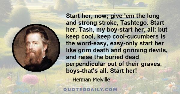 Start her, now; give 'em the long and strong stroke, Tashtego. Start her, Tash, my boy-start her, all; but keep cool, keep cool-cucumbers is the word-easy, easy-only start her like grim death and grinning devils, and