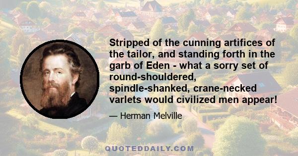 Stripped of the cunning artifices of the tailor, and standing forth in the garb of Eden - what a sorry set of round-shouldered, spindle-shanked, crane-necked varlets would civilized men appear!