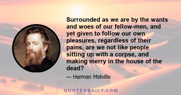 Surrounded as we are by the wants and woes of our fellow-men, and yet given to follow our own pleasures, regardless of their pains, are we not like people sitting up with a corpse, and making merry in the house of the