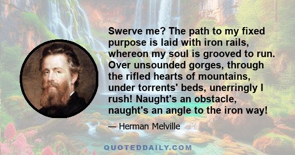 Swerve me? The path to my fixed purpose is laid with iron rails, whereon my soul is grooved to run. Over unsounded gorges, through the rifled hearts of mountains, under torrents' beds, unerringly I rush! Naught's an