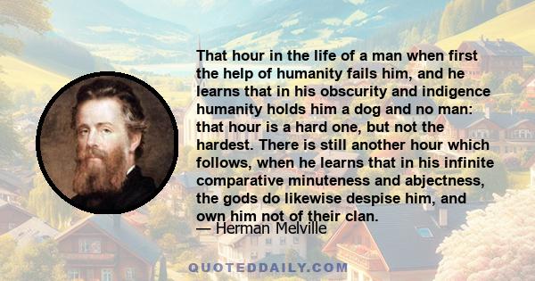 That hour in the life of a man when first the help of humanity fails him, and he learns that in his obscurity and indigence humanity holds him a dog and no man: that hour is a hard one, but not the hardest. There is