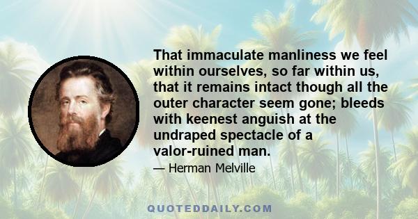 That immaculate manliness we feel within ourselves, so far within us, that it remains intact though all the outer character seem gone; bleeds with keenest anguish at the undraped spectacle of a valor-ruined man.