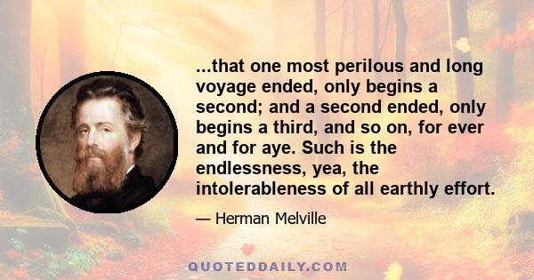 ...that one most perilous and long voyage ended, only begins a second; and a second ended, only begins a third, and so on, for ever and for aye. Such is the endlessness, yea, the intolerableness of all earthly effort.