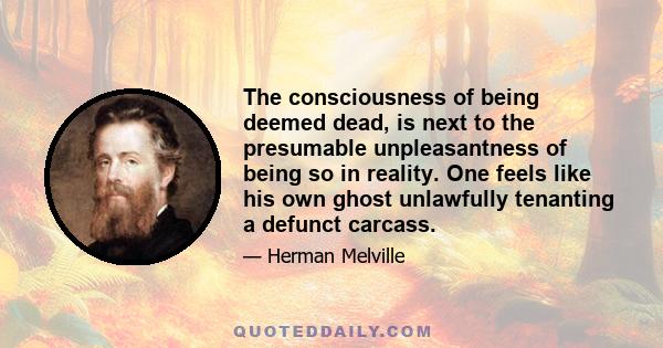 The consciousness of being deemed dead, is next to the presumable unpleasantness of being so in reality. One feels like his own ghost unlawfully tenanting a defunct carcass.