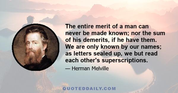 The entire merit of a man can never be made known; nor the sum of his demerits, if he have them. We are only known by our names; as letters sealed up, we but read each other's superscriptions.