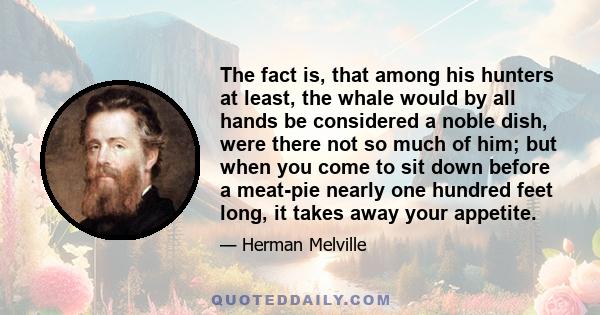 The fact is, that among his hunters at least, the whale would by all hands be considered a noble dish, were there not so much of him; but when you come to sit down before a meat-pie nearly one hundred feet long, it