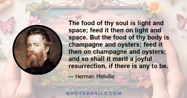 The food of thy soul is light and space; feed it then on light and space. But the food of thy body is champagne and oysters; feed it then on champagne and oysters; and so shall it merit a joyful resurrection, if there