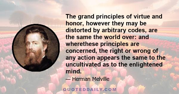 The grand principles of virtue and honor, however they may be distorted by arbitrary codes, are the same the world over: and wherethese principles are concerned, the right or wrong of any action appears the same to the