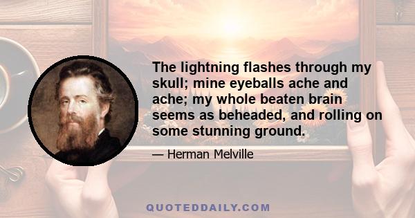 The lightning flashes through my skull; mine eyeballs ache and ache; my whole beaten brain seems as beheaded, and rolling on some stunning ground.