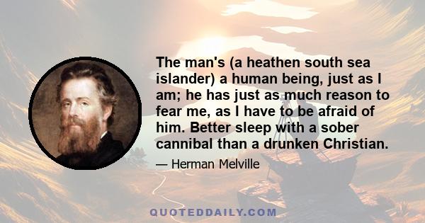 The man's (a heathen south sea islander) a human being, just as I am; he has just as much reason to fear me, as I have to be afraid of him. Better sleep with a sober cannibal than a drunken Christian.