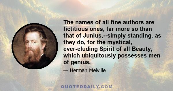 The names of all fine authors are fictitious ones, far more so than that of Junius,--simply standing, as they do, for the mystical, ever-eluding Spirit of all Beauty, which ubiquitously possesses men of genius.