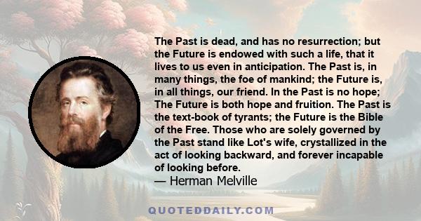 The Past is dead, and has no resurrection; but the Future is endowed with such a life, that it lives to us even in anticipation. The Past is, in many things, the foe of mankind; the Future is, in all things, our friend. 