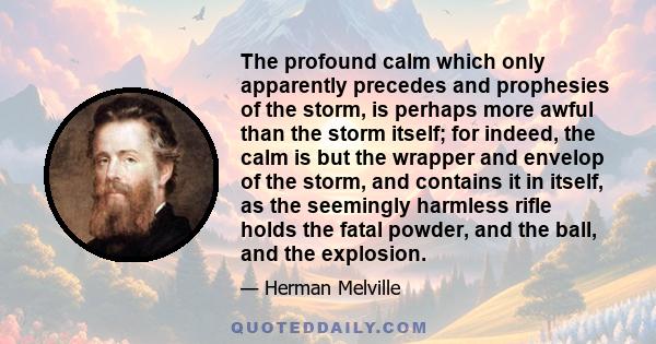 The profound calm which only apparently precedes and prophesies of the storm, is perhaps more awful than the storm itself; for indeed, the calm is but the wrapper and envelop of the storm, and contains it in itself, as