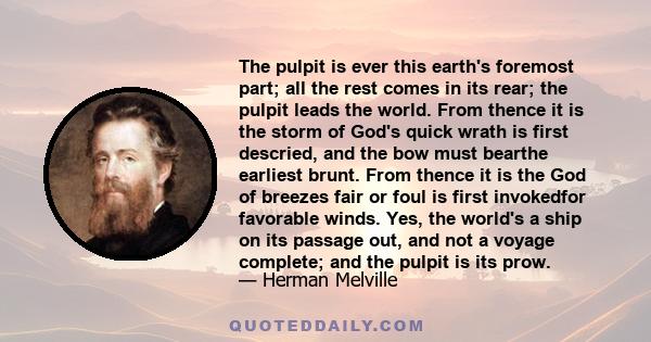 The pulpit is ever this earth's foremost part; all the rest comes in its rear; the pulpit leads the world. From thence it is the storm of God's quick wrath is first descried, and the bow must bearthe earliest brunt.