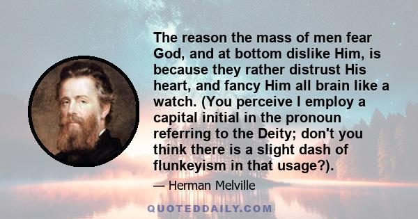 The reason the mass of men fear God, and at bottom dislike Him, is because they rather distrust His heart, and fancy Him all brain like a watch. (You perceive I employ a capital initial in the pronoun referring to the