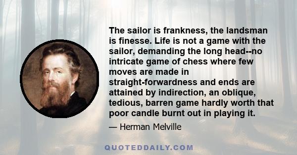 The sailor is frankness, the landsman is finesse. Life is not a game with the sailor, demanding the long head--no intricate game of chess where few moves are made in straight-forwardness and ends are attained by