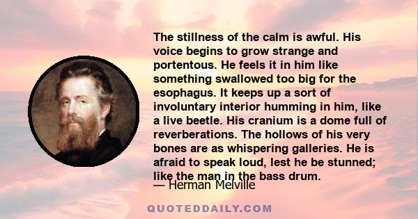 The stillness of the calm is awful. His voice begins to grow strange and portentous. He feels it in him like something swallowed too big for the esophagus. It keeps up a sort of involuntary interior humming in him, like 