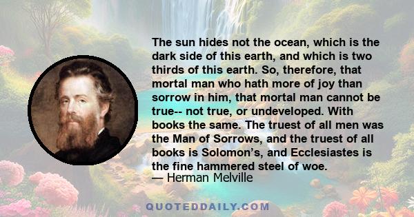 The sun hides not the ocean, which is the dark side of this earth, and which is two thirds of this earth. So, therefore, that mortal man who hath more of joy than sorrow in him, that mortal man cannot be true-- not