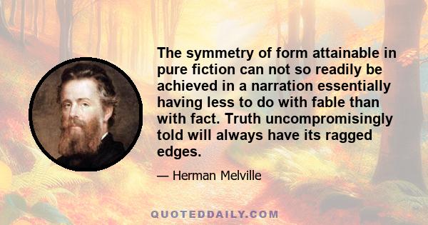 The symmetry of form attainable in pure fiction can not so readily be achieved in a narration essentially having less to do with fable than with fact. Truth uncompromisingly told will always have its ragged edges.