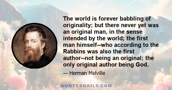 The world is forever babbling of originality; but there never yet was an original man, in the sense intended by the world; the first man himself--who according to the Rabbins was also the first author--not being an