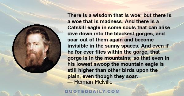 There is a wisdom that is woe; but there is a woe that is madness. And there is a Catskill eagle in some souls that can alike dive down into the blackest gorges, and soar out of them again and become invisible in the