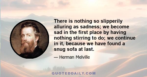 There is nothing so slipperily alluring as sadness; we become sad in the first place by having nothing stirring to do; we continue in it, because we have found a snug sofa at last.