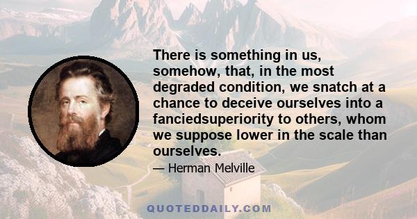 There is something in us, somehow, that, in the most degraded condition, we snatch at a chance to deceive ourselves into a fanciedsuperiority to others, whom we suppose lower in the scale than ourselves.