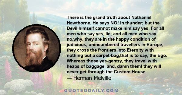 There is the grand truth about Nathaniel Hawthorne. He says NO! in thunder; but the Devil himself cannot make him say yes. For all men who say yes, lie; and all men who say no,why, they are in the happy condition of