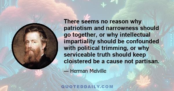 There seems no reason why patriotism and narrowness should go together, or why intellectual impartiality should be confounded with political trimming, or why serviceable truth should keep cloistered be a cause not