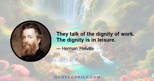 They talk of the dignity of work. The dignity is in leisure.