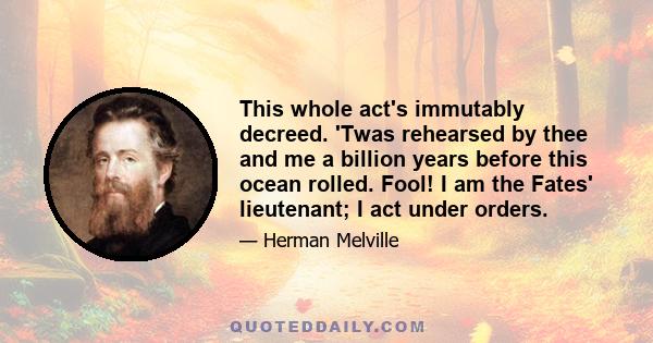 This whole act's immutably decreed. 'Twas rehearsed by thee and me a billion years before this ocean rolled. Fool! I am the Fates' lieutenant; I act under orders.