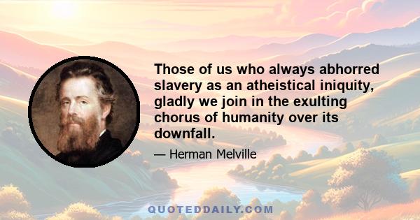 Those of us who always abhorred slavery as an atheistical iniquity, gladly we join in the exulting chorus of humanity over its downfall.