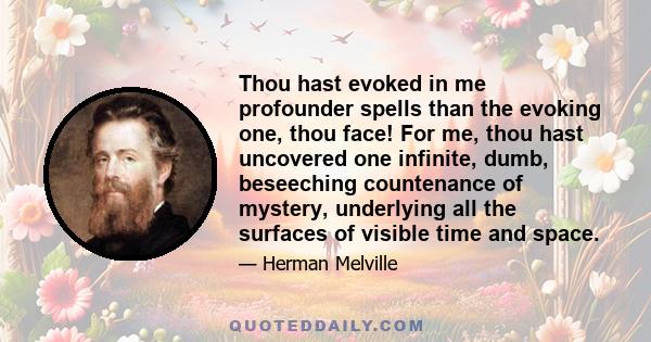 Thou hast evoked in me profounder spells than the evoking one, thou face! For me, thou hast uncovered one infinite, dumb, beseeching countenance of mystery, underlying all the surfaces of visible time and space.