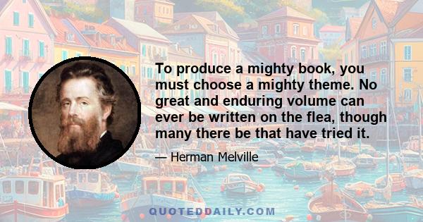 To produce a mighty book, you must choose a mighty theme. No great and enduring volume can ever be written on the flea, though many there be that have tried it.