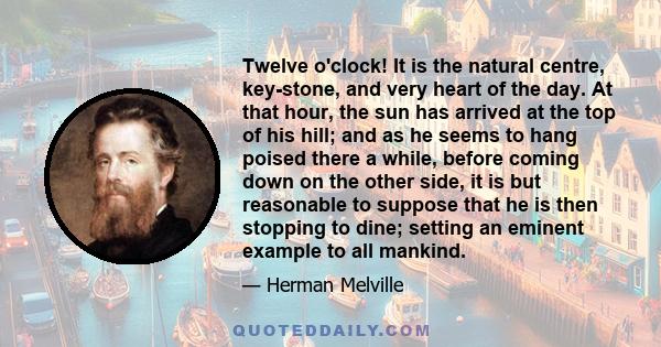 Twelve o'clock! It is the natural centre, key-stone, and very heart of the day. At that hour, the sun has arrived at the top of his hill; and as he seems to hang poised there a while, before coming down on the other