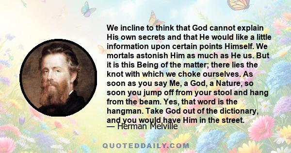 We incline to think that God cannot explain His own secrets and that He would like a little information upon certain points Himself. We mortals astonish Him as much as He us. But it is this Being of the matter; there