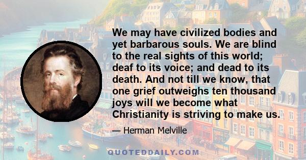 We may have civilized bodies and yet barbarous souls. We are blind to the real sights of this world; deaf to its voice; and dead to its death. And not till we know, that one grief outweighs ten thousand joys will we