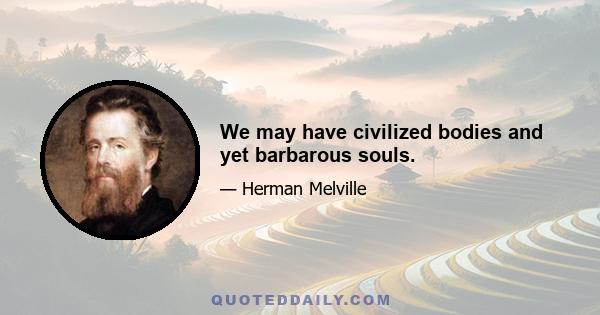 We may have civilized bodies and yet barbarous souls.