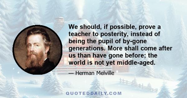 We should, if possible, prove a teacher to posterity, instead of being the pupil of by-gone generations. More shall come after us than have gone before; the world is not yet middle-aged.