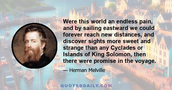 Were this world an endless pain, and by sailing eastward we could forever reach new distances, and discover sights more sweet and strange than any Cyclades or Islands of King Solomon, then there were promise in the