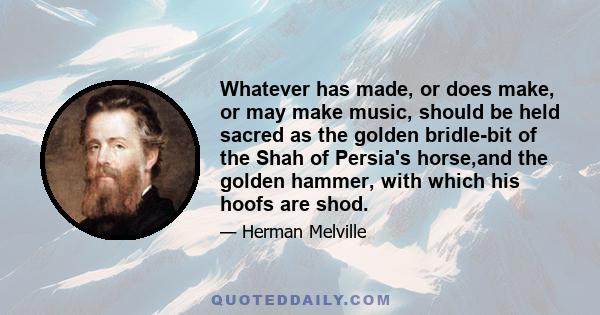 Whatever has made, or does make, or may make music, should be held sacred as the golden bridle-bit of the Shah of Persia's horse,and the golden hammer, with which his hoofs are shod.