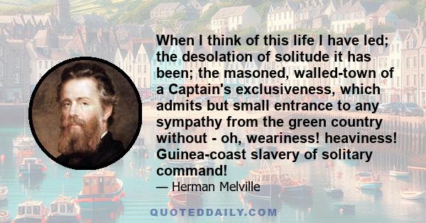 When I think of this life I have led; the desolation of solitude it has been; the masoned, walled-town of a Captain's exclusiveness, which admits but small entrance to any sympathy from the green country without - oh,